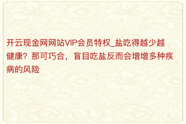 开云现金网网站VIP会员特权_盐吃得越少越健康？那可巧合，盲目吃盐反而会增增多种疾病的风险
