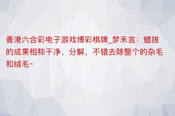 香港六合彩电子游戏博彩棋牌_梦禾言：蜡拔的成果相称干净、分解，不错去除整个的杂毛和绒毛~