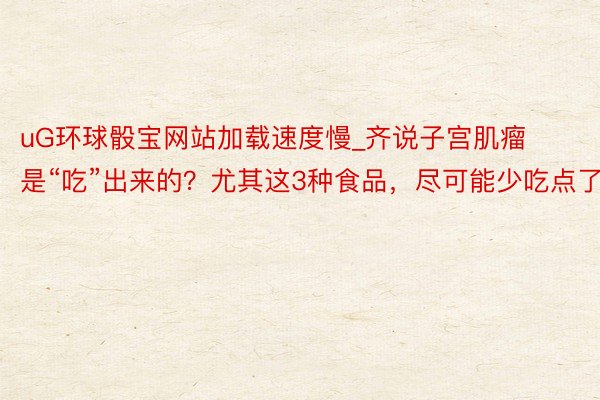 uG环球骰宝网站加载速度慢_齐说子宫肌瘤是“吃”出来的？尤其这3种食品，尽可能少吃点了