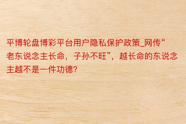 平博轮盘博彩平台用户隐私保护政策_网传“老东说念主长命，子孙不旺”，越长命的东说念主越不是一件功德？