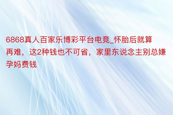 6868真人百家乐博彩平台电竞_怀胎后就算再难，这2种钱也不可省，家里东说念主别总嫌孕妈费钱