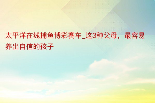 太平洋在线捕鱼博彩赛车_这3种父母，最容易养出自信的孩子