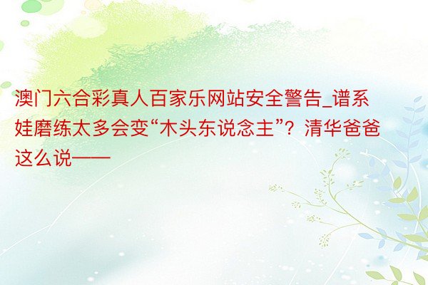 澳门六合彩真人百家乐网站安全警告_谱系娃磨练太多会变“木头东说念主”？清华爸爸这么说——
